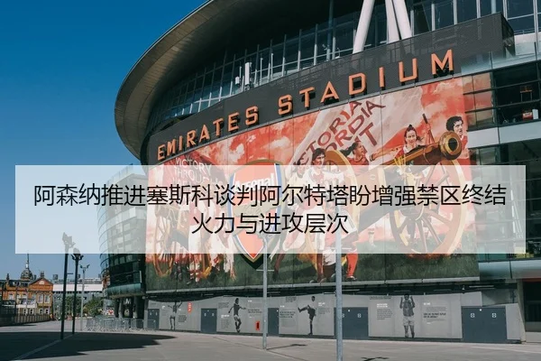 阿森纳推进塞斯科谈判阿尔特塔盼增强禁区终结火力与进攻层次
